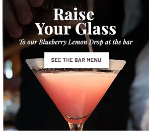 Raise your glass to our Blueberry Lemon Drop at the bar. SEE THE BAR MENU