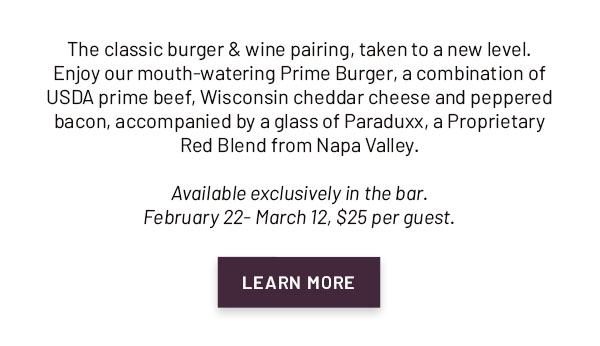 The classic burger & wine pairing, taken to a new level. Enjoy our mouth-watering Prime Burger, a combination of USDA prime beef, Wisconsin cheddar cheese and peppered bacon, accompanied by a glass of Paraduxx, a Proprietary Red Blend from Napa Valley. Available exclusively in the bar. February 22- March 12, $25 per guest. LEARN MORE
