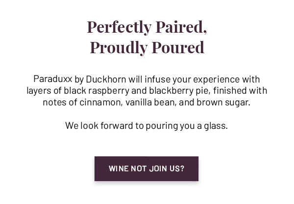 Paraduxx by Duckhorn will infuse your experience with inviting layers of black raspberry and blackberry pie, finished with notes of cinnamon, vanilla bean, and brown sugar. We look forward to pouring you a glass. WINE NOT JOIN US?