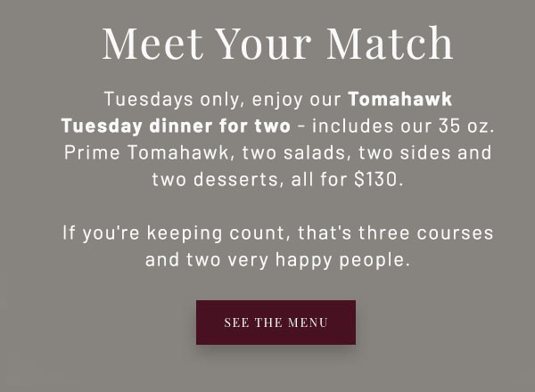 Tuesday Dinner for Two - Tuesdays only, enjoy our new Tomahawk Tuesday dinner for two, featuring two starter salads, a perfectly marbled Prime Tomahawk, two sides to share, and two desserts - all for $130. If you're keeping count, that's three courses, 35 oz. of Prime Tomahawk, and two very happy people. SEE THE MENU