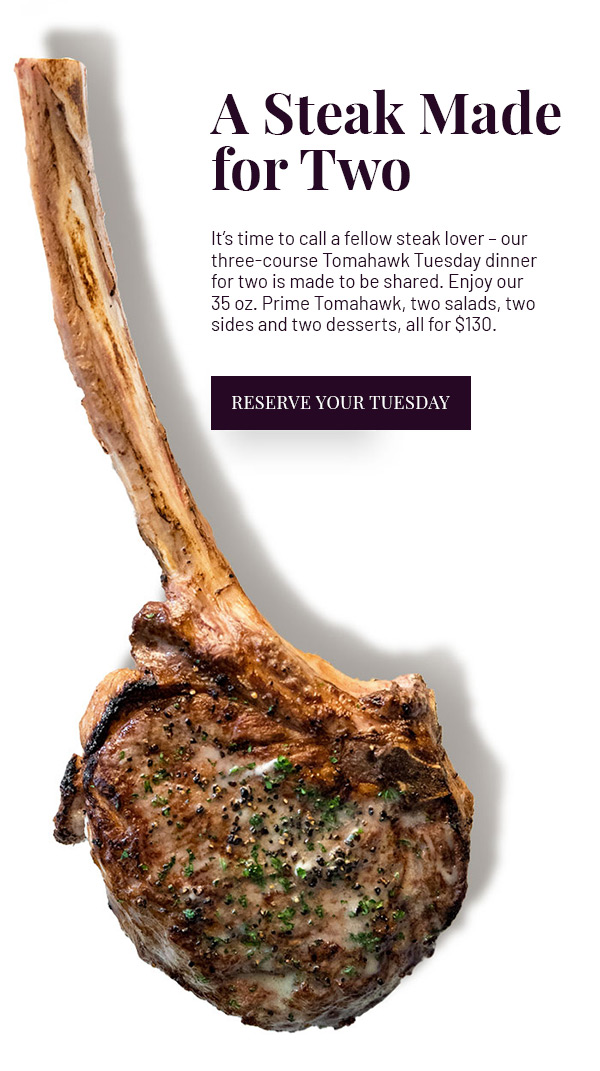 A Steak Made for Two - It's time to call a fellow steak lover - our three-course Tomahawk Tuesday dinner is made to be shared. Enjoy our 35 oz. Prime Tomahawk, two salads, two sides and two desserts, all for $130. RESERVE YOUR TUESDAY