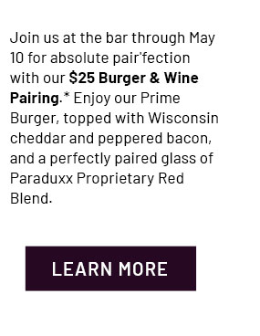 Join us at the bar through May 10 for absolute pair'fection with our $25 Burger & Wine Pairing.* Enjoy our Prime Burger, topped with Wisconsin cheddar and peppered bacon, and a perfectly paired glass of Paraduxx Proprietary Red Blend - Learn More