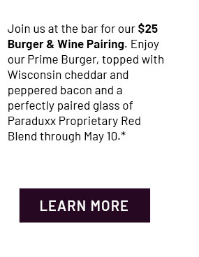 Join us at the bar for our $25 Burger & Wine Pairing. Enjoy our Prime Burger, topped with Wisconsin cheddar and peppered bacon and a perfectly paired glass of Paraduxx Proprietary Red Blend through May 10.* - Learn More