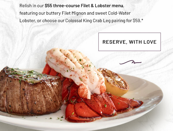 Relish in our $55 three-course Filet & Lobster menu, featuring our buttery Filet Mignon and sweet Cold-Water Lobster, or choose our Colossal King Crab Leg pairing for $59. RESERVE, WITH LOVE