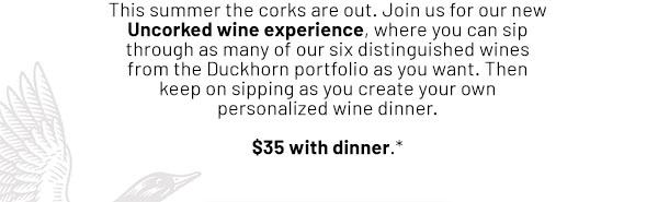 This summer the corks are out. Introducing our new Uncorked Wine Experience, where you can sip through as many of our six distinguished wines from the Duckhorn portfolio as you want. Then keep on sipping as you create your own personalized wine dinner. Available starting July 1 - $35 with dinner.*