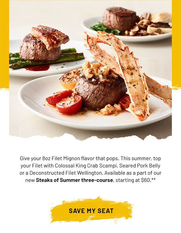 Give your 8oz Filet Mignon flavor that pops. This summer, top your Filet with Colossal King Crab Scampi, Seared Pork Belly or a Deconstructed Filet Wellington. Available as a part of our new Steaks of Summer three-course, starting at $60. SAVE MY SEAT