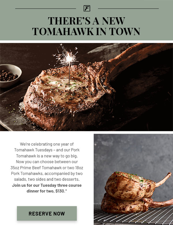 There's a New Tomahawk in Town - We're celebrating one year of Tomahawk Tuesdays – and our Pork Tomahawk is a new way to go big. Now you can choose between our 35oz Prime Beef Tomahawk or two 18oz Pork Tomahawks, accompanied by two salads, two sides and two desserts. Join us for our Tuesday three course dinner for two, $130.*