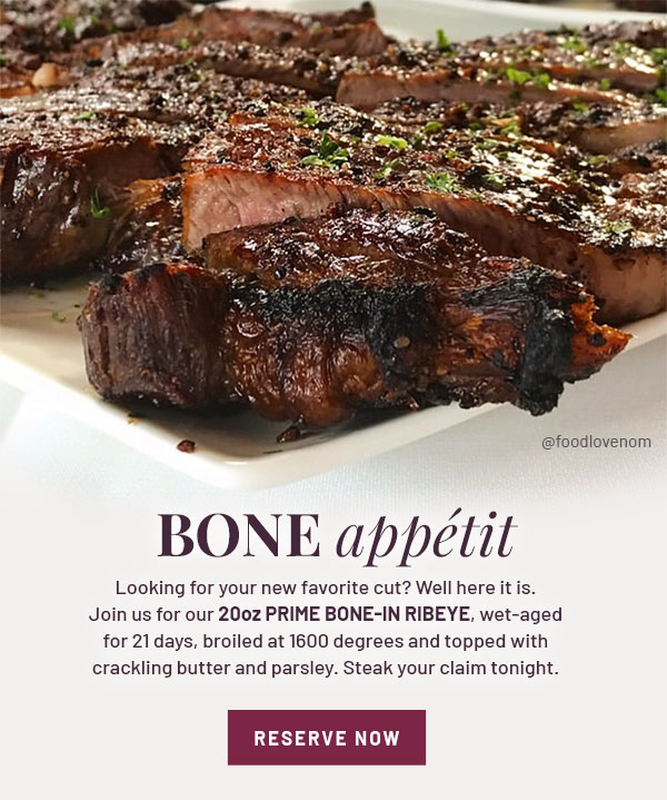 BONE appetit - Looking for your new favorite cut? Well here it is. Join us for our 20oz Prime Bone-In Ribeye, wet-aged for 21 days, broiled at 1600 degrees and topped with crackling butter and parsley. Steak your claim tonight. RESERVE NOW
