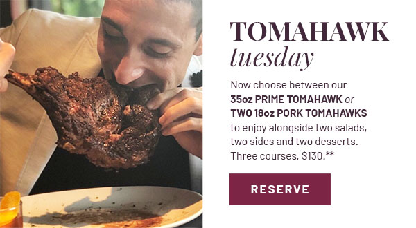 TOMAHAWK tuesday - Now choose between our 35oz Prime Tomahawk or two 18oz Pork Tomahawks to enjoy alongside two salads, two sides and two desserts. Three courses, $130.**