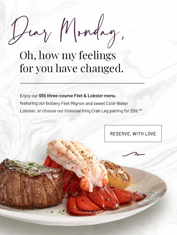 Dear Monday, Oh, how my feelings have changed. Enjoy our $55 three-course Filet & Lobster menu, featuring our buttery Filet Mignon and sweet Cold-Water Lobster, or choose our Colossal King Crab Leg pairing for $59.**