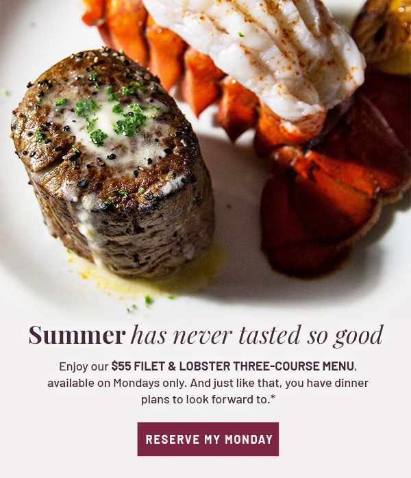 Summer has never tasted so good - Enjoy our $55 Filet & Lobster three-course menu, available on Mondays only. And just like that, you have dinner plans to look forward to.* RESERVE MY MONDAY