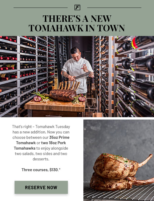 There's a New Tomahawk in Town - That's right – Tomahawk Tuesday has a new addition. Now you can choose between our 35oz Prime Tomahawk or two 18oz Pork Tomahawks to enjoy alongside two salads, two sides and two desserts. Three courses, $130.*