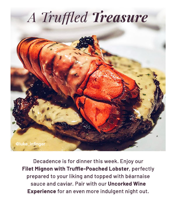 A Truffled Treasure - Decadence is for dinner this week. Enjoy our Filet Mignon with Truffle-Poached Lobster, perfectly prepared to your liking and topped with béarnaise sauce and caviar. Pair with our Uncorked Wine Experience for an even more indulgent night out.