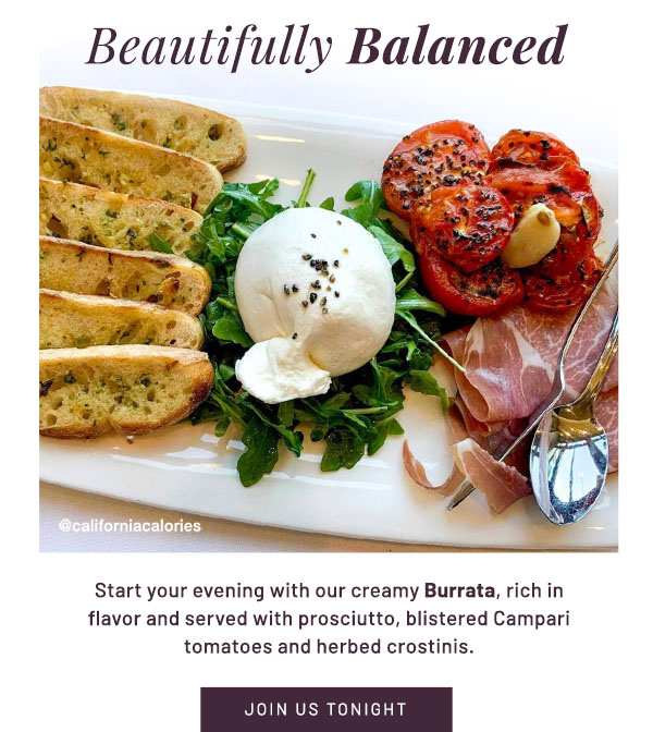 Beautifully Balanced - Start your evening with our creamy Burrata, rich in flavor and served with prosciutto, blistered Campari tomatoes and herbed crostinis. JOIN US TONIGHT