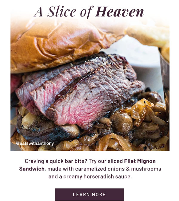 A Slice of Heaven - Craving a quick bar bite? Try our sliced Filet Mignon Sandwich, made with caramelized onions & mushrooms and a creamy horseradish sauce. LEARN MORE