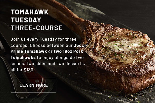 TOMAHAWK TUESDAY THREE-COURSE - Body copy update: Join us every Tuesday for three courses. Choose between our 35oz Prime Tomahawk or two 18oz Pork Tomahawks to enjoy alongside two salads, two sides and two desserts, all for $130.