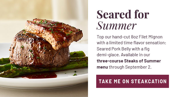 Seared for Summer - Top our hand-cut 8oz Filet Mignon with a limited time flavor sensation: Seared Pork Belly with a fig demi-glace. Available in our three-course Steaks of Summer menu through September 2. TAKE ME ON STEAKCATION