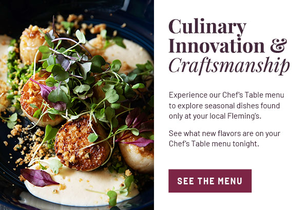 Culinary Innovation & Craftsmanship - Experience our Chef's Table menu to explore seasonal dishes, found only at your local Fleming's. See what new flavors are on your Chef's Table menu tonight. SEE THE MENU
