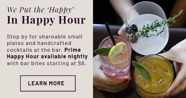 We Put the 'Happy' in Happy Hour - Stop by for shareable small plates and handcrafted cocktails at the bar. Prime Happy Hour available nightly with bar bites starting at $6. LEARN MORE. Image of cocktails